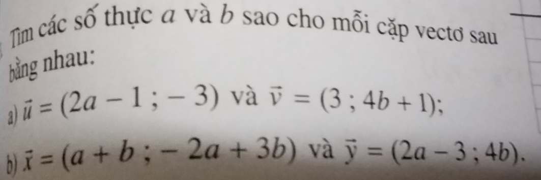 Tìm các số thực a và b sao cho mỗi cặp vectơ sau 
bằng nhau: 
a vector u=(2a-1;-3) và vector v=(3;4b+1); 
b) vector x=(a+b;-2a+3b) và vector y=(2a-3;4b).