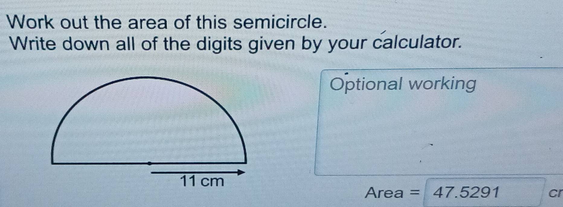 Work out the area of this semicircle. 
Write down all of the digits given by your calculator. 
Optional working 
Area =47.5291
CI