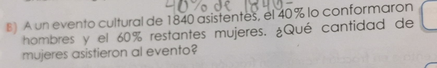 A un evento cultural de 1840 asistentes, el 40% lo conformaron 
hombres y el 60% restantes mujeres. ¿Qué cantidad de 
mujeres asistieron al evento?