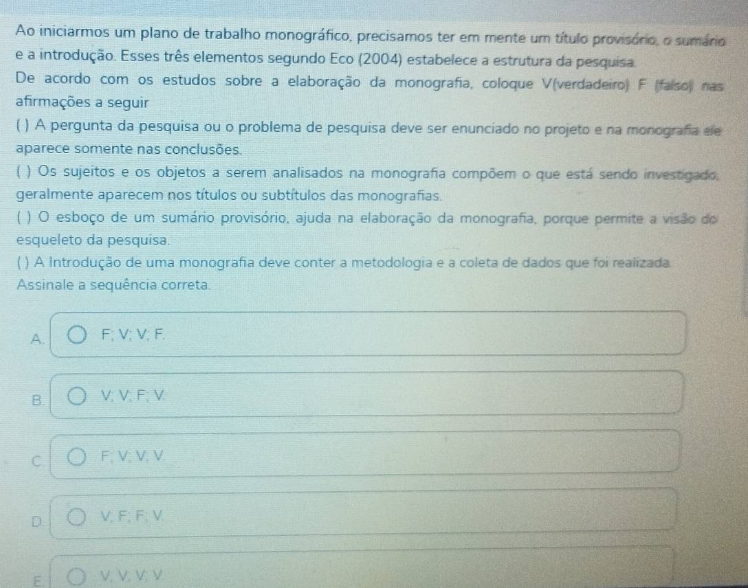 Ao iniciarmos um plano de trabalho monográfico, precisamos ter em mente um título provisónio, o sumário
e a introdução. Esses três elementos segundo Eco (2004) estabelece a estrutura da pesquisa.
De acordo com os estudos sobre a elaboração da monografia, coloque V (verdadeiro) F (faíso) nas
afirmações a seguir
) A pergunta da pesquisa ou o problema de pesquisa deve ser enunciado no projeto e na monografa ele
aparece somente nas conclusões.
X ) Os sujeitos e os objetos a serem analisados na monografia compõem o que está sendo investigado
geralmente aparecem nos títulos ou subtítulos das monografias.
) O esboço de um sumário provisório, ajuda na elaboração da monografa, porque permite a visão do
esqueleto da pesquisa.
) A Introdução de uma monografia deve conter a metodologia e a coleta de dados que foi realizada.
Assinale a sequência correta.
A. F; V; V; F.
B. V; V; F; V
C. F; V; V; V.
D. V, F; F; V
E V; V; V; V.