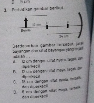 D. 9 cm
3. Perhatikan gambar berikut.
Berdasarkan gambar tersebut, jara
bayangan dan sifat bayangan yang terad 
adalah . . . .
A. 12 cm dengan sifat nyata, tegak, dan
diperkecil
B. 12 cm dengan sifat maya tegak dan
diperkecil
C. 18 cm dengan sifat nyata, terbal
dan diperkecil
D. 8 cm dengan sifat maya terbak
dan diperkecil