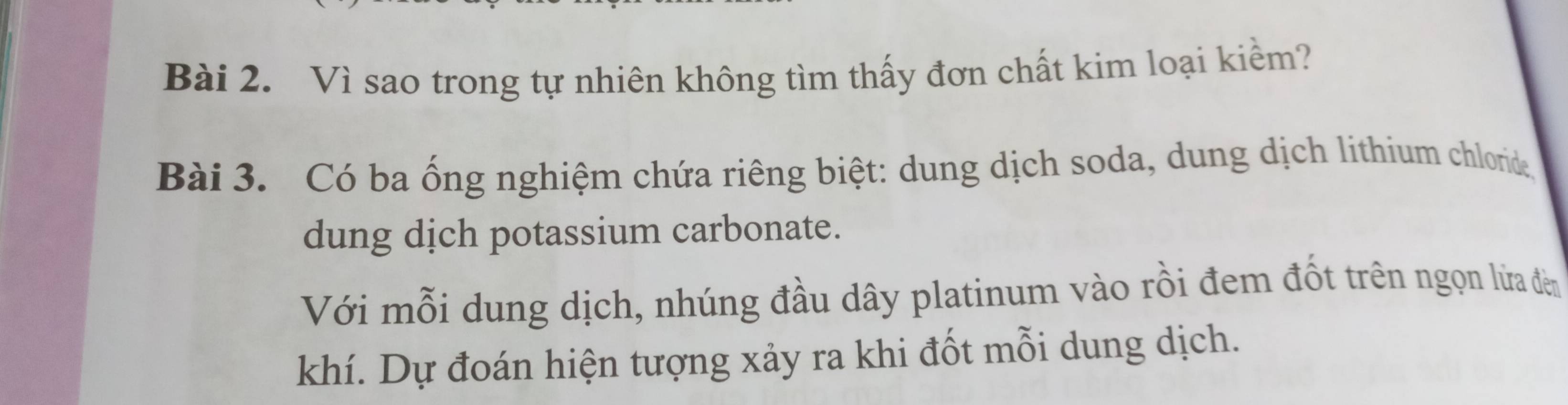 Vì sao trong tự nhiên không tìm thấy đơn chất kim loại kiểm? 
Bài 3. Có ba ống nghiệm chứa riêng biệt: dung dịch soda, dung dịch lithium chloride 
dung dịch potassium carbonate. 
Với mỗi dung dịch, nhúng đầu dây platinum vào rồi đem đốt trên ngọn lửa đêm 
khí. Dự đoán hiện tượng xảy ra khi đốt mỗi dung dịch.