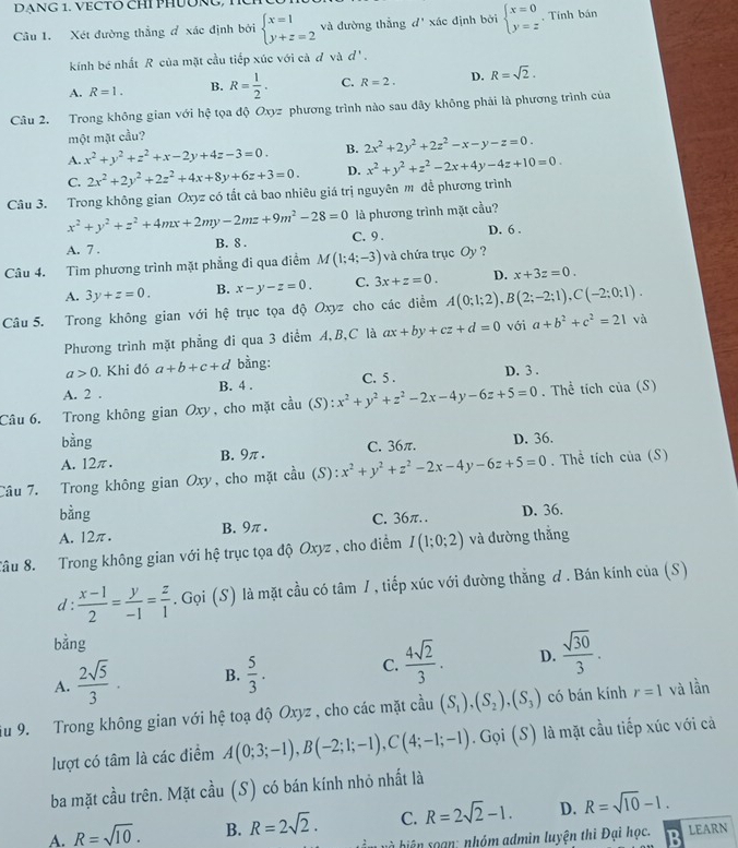 DANG 1. VECTO CHI PHUÔNG,
Câu 1. Xét đường thẳng đ xác định bởi beginarrayl x=1 y+z=2endarray. và đường thẳng d' xác định bởi beginarrayl x=0 y=zendarray. , Tính bán
kính bé nhất R của mặt cầu tiếp xúc với cà đ và d'.
A. R=1. B. R= 1/2 . C. R=2. D. R=sqrt(2).
Câu 2. Trong không gian với hhat c tọa độ Oxyz phương trình nào sau dây không phải là phương trình của
một mặt cầu?
A. x^2+y^2+z^2+x-2y+4z-3=0. B. 2x^2+2y^2+2z^2-x-y-z=0-
C. 2x^2+2y^2+2z^2+4x+8y+6z+3=0. D. x^2+y^2+z^2-2x+4y-4z+10=0.
Câu 3. Trong không gian Oxyzc6 tất cả bao nhiêu giá trị nguyên m để phương trình
x^2+y^2+z^2+4mx+2my-2mz+9m^2-28=0 là phương trình mặt cầu?
A. 7 . B. 8 . C. 9 . D. 6 .
Câu 4. Tìm phương trình mặt phẳng đi qua điểm M(1;4;-3) và chứa trục Oy ?
A. 3y+z=0. B. x-y-z=0. C. 3x+z=0. D. x+3z=0.
Câu 5. Trong không gian với hệ trục tọa độ Oxyz cho các điểm A(0;1;2),B(2;-2;1),C(-2;0;1).
Phương trình mặt phẳng đi qua 3 diểm A,B,C là ax+by+cz+d=0 với a+b^2+c^2=21 và
a>0. Khi đó a+b+c+d bằng:
A. 2 . B. 4 . C. 5 . D. 3 .
Câu 6. Trong không gian Oxy, cho mặt cầu (S):x^2+y^2+z^2-2x-4y-6z+5=0. Thể tích của (S)
bằng D. 36.
A. 12π. B. 9π. C. 36π.
Câu 7. Trong không gian Oxy, cho mặt e. 2/3 11 (S) : x^2+y^2+z^2-2x-4y-6z+5=0. Thể tích c iia(s
bằng
A. 12π. B. 9π . C. 36π. . D. 36.
Tâu 8. Trong không gian với hệ trục tọa độ Oxyz , cho điểm I(1;0;2) và đường thắng
d :  (x-1)/2 = y/-1 = z/1 . Gọi (S) là mặt cầu có tâm /, tiếp xúc với đường thắng đ . Bán kính của (S)
bằng
C.  4sqrt(2)/3 .
A.  2sqrt(5)/3 . B.  5/3 . D.  sqrt(30)/3 .
iu 9. Trong không gian với hệ toạ độ Oxyz , cho các mặt cầu (S_1),(S_2),(S_3) có bán kính r=1 và lần
lượt có tâm là các điểm A(0;3;-1),B(-2;1;-1),C(4;-1;-1). Gọi (S) là mặt cầu tiếp xúc với cả
ba mặt cầu trên. Mặt cầu (S) có bán kính nhỏ nhất là
C. R=2sqrt(2)-1. D. R=sqrt(10)-1.
A. R=sqrt(10). B. R=2sqrt(2). b biện soạn: nhóm admìn luyện thì Đại học. LEARN