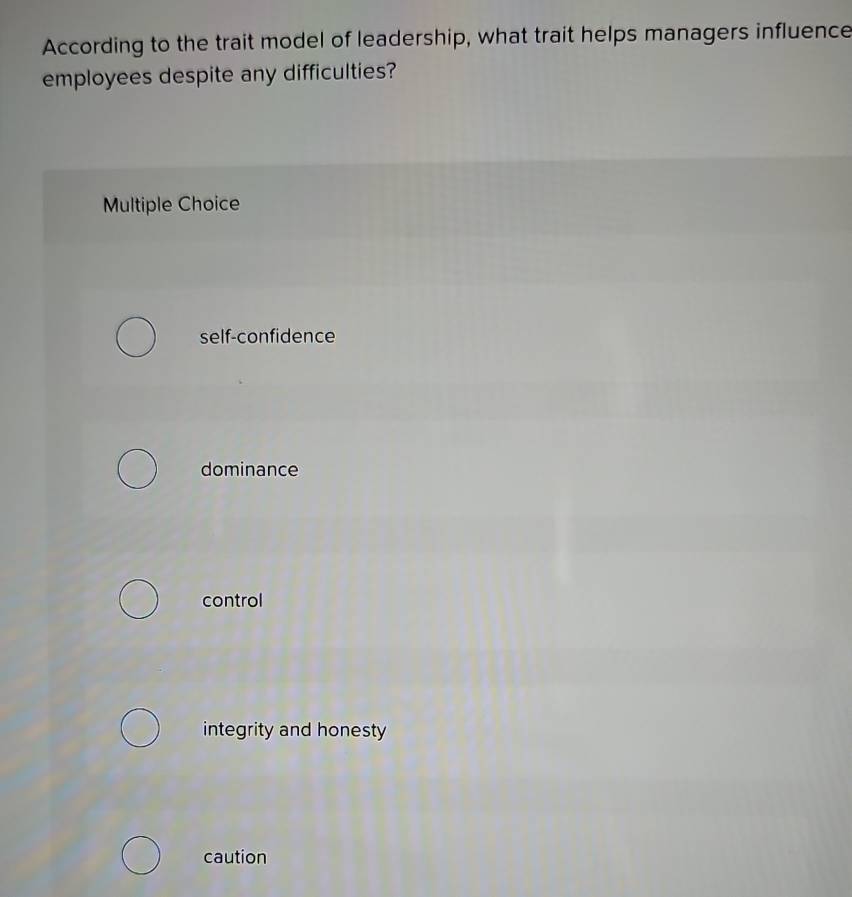 According to the trait model of leadership, what trait helps managers influence
employees despite any difficulties?
Multiple Choice
self-confidence
dominance
control
integrity and honesty
caution