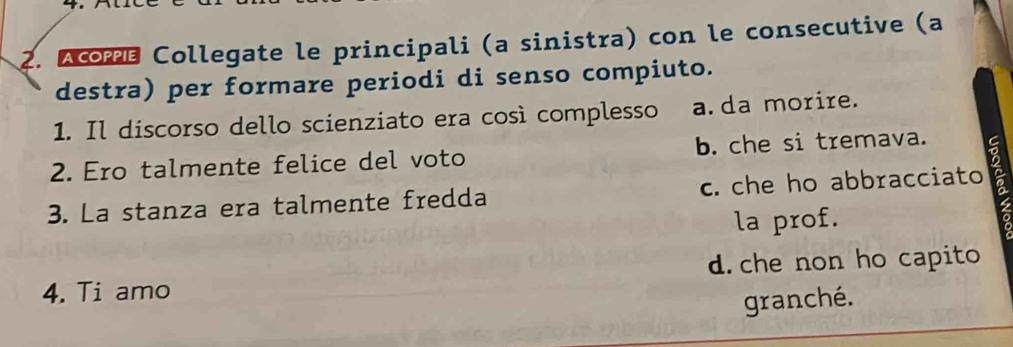 Acmé Collegate le principali (a sinistra) con le consecutive (a
destra) per formare periodi di senso compiuto.
1. Il discorso dello scienziato era così complesso a.da morire.
2. Ero talmente felice del voto b. che si tremava. 
3. La stanza era talmente fredda c. che ho abbracciato
la prof.
4. Ti amo d. che non ho capito
granché.