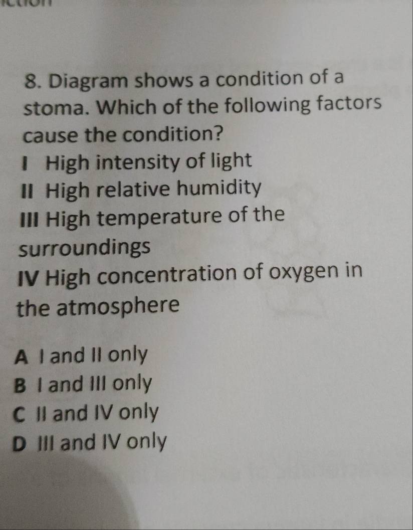 Diagram shows a condition of a
stoma. Which of the following factors
cause the condition?
I High intensity of light
I High relative humidity
III High temperature of the
surroundings
IV High concentration of oxygen in
the atmosphere
A I and II only
B I and III only
C II and IV only
D III and IV only