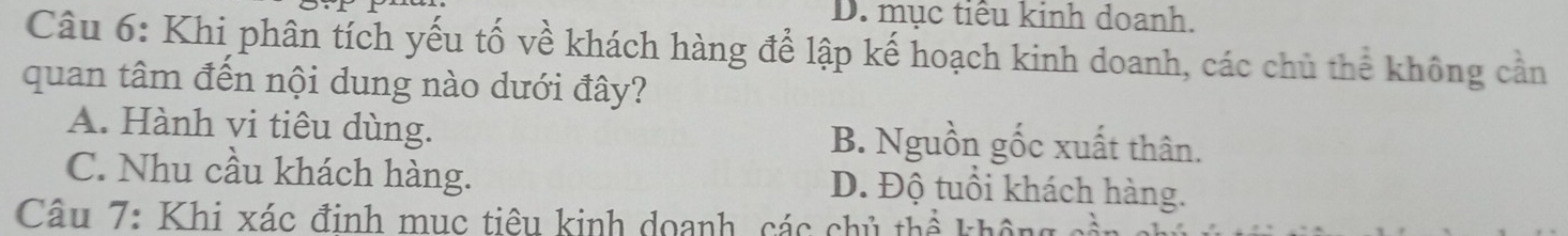 D. mục tiểu kinh doanh.
Câu 6: Khi phân tích yếu tố về khách hàng để lập kế hoạch kinh doanh, các chủ thể không cần
quan tâm đến nội dung nào dưới đây?
A. Hành vi tiêu dùng. B. Nguồn gốc xuất thân.
C. Nhu cầu khách hàng. D. Độ tuổi khách hàng.
Câu 7: Khi xác đinh mục tiêu kinh doanh, các chủ thể khô