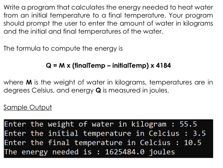 Write a program that calculates the energy needed to heat water 
from an initial temperature to a final temperature. Your program 
should prompt the user to enter the amount of water in kilograms
and the initial and final temperatures of the water. 
The formula to compute the energy is
Q=Mx (finalTemp - initialTemp) x4184
where M is the weight of water in kilograms, temperatures are in 
degrees Celsius, and energy Q is measured in joules. 
Sample Output 
Enter the weight of water in kilogram : 55.5
Enter the initial temperature in Celcius : 3.5
Enter the final temperature in Celcius : 10.5
The energy needed is : 1625484.0 joules