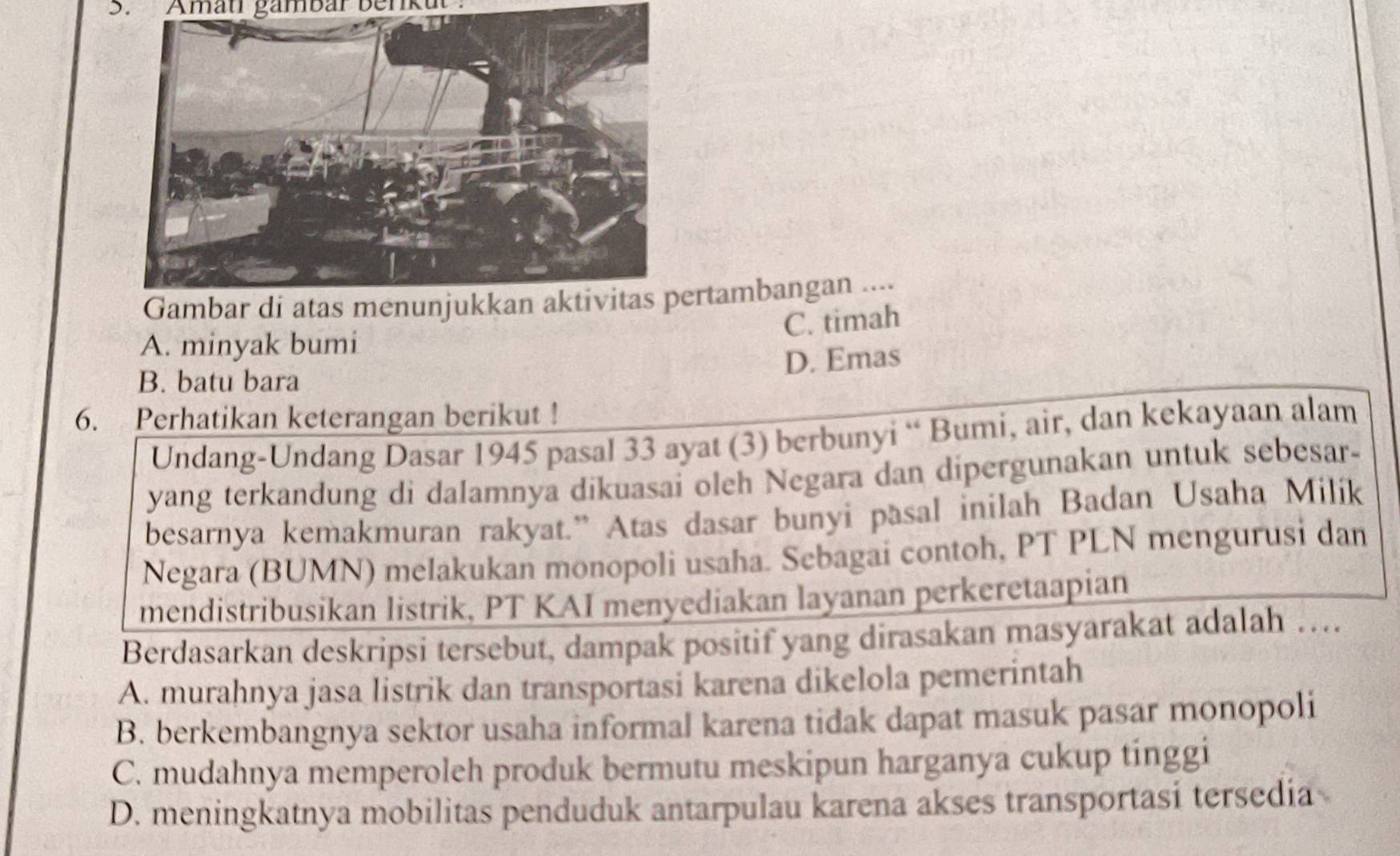 Amati gambar benkut'
rtambangan ....
C. timah
A. minyak bumi
D. Emas
B. batu bara
6. Perhatikan keterangan berikut !
Undang-Undang Dasar 1945 pasal 33 ayat (3) berbunyi “ Bumi, air, dan kekayaan alam
yang terkandung di dalamnya dikuasai oleh Negara dan dipergunakan untuk sebesar-
besarnya kemakmuran rakyat.” Atas dasar bunyi pasal inilah Badan Usaha Milík
Negara (BUMN) melakukan monopoli usaha. Sebagai contoh, PT PLN mengurusi dan
mendistribusikan listrik, PT KAI menyediakan layanan perkeretaapian
Berdasarkan deskripsi tersebut, dampak positif yang dirasakan masyarakat adalah …
A. murahnya jasa listrik dan transportasi karena dikelola pemerintah
B. berkembangnya sektor usaha informal karena tidak dapat masuk pasar monopoli
C. mudahnya memperoleh produk bermutu meskipun harganya cukup tinggi
D. meningkatnya mobilitas penduduk antarpulau karena akses transportasi tersedia