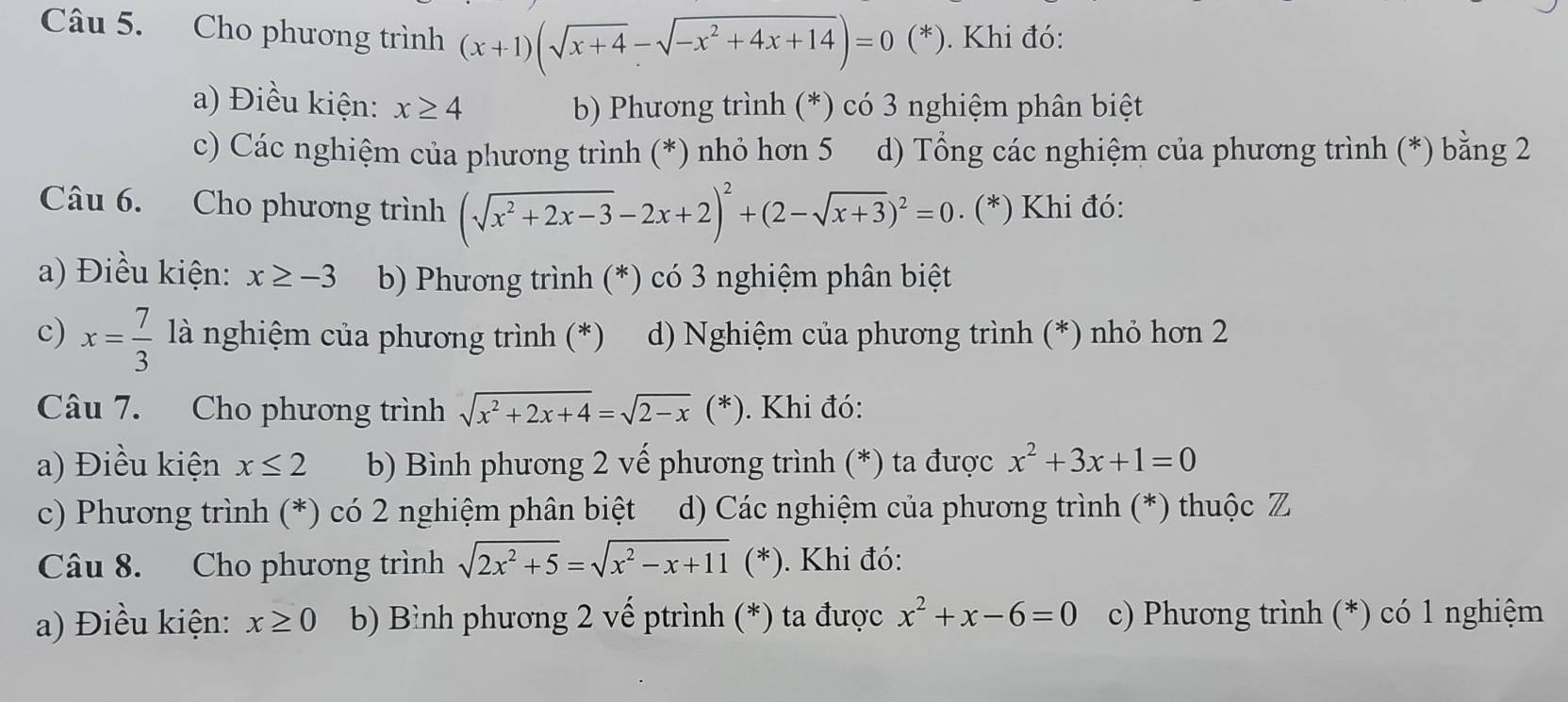 Cho phương trình (x+1)(sqrt(x+4)-sqrt(-x^2+4x+14))=0 (*). Khi đó:
a) Điều kiện: x≥ 4 b) Phương trình (*) có 3 nghiệm phân biệt
c) Các nghiệm của phương trình (*) nhỏ hơn 5 d) Tổng các nghiệm của phương trình (*) bằng 2
Câu 6. Cho phương trình (sqrt(x^2+2x-3)-2x+2)^2+(2-sqrt(x+3))^2=0. (*) Khi đó:
a) Điều kiện: x≥ -3 b) Phương trình (*) có 3 nghiệm phân biệt
c) x= 7/3  là nghiệm của phương trình (*) d) Nghiệm của phương trình (*) nhỏ hơn 2
Câu 7. Cho phương trình sqrt(x^2+2x+4)=sqrt(2-x)(*). Khi đó:
a) Điều kiện x≤ 2 b) Bình phương 2 vế phương trình (*) ta được x^2+3x+1=0
c) Phương trình (*) có 2 nghiệm phân biệt d) Các nghiệm của phương trình (*) thuộc Z
Câu 8. Cho phương trình sqrt(2x^2+5)=sqrt(x^2-x+11)(*). Khi đó:
a) Điều kiện: x≥ 0 b) Bình phương 2 vế ptrình (*) ta được x^2+x-6=0 c) Phương trình (*) có 1 nghiệm