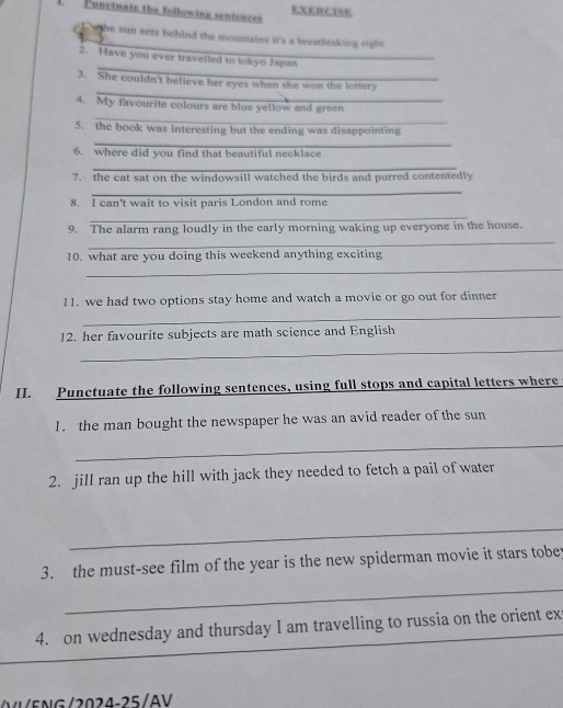 Functuate the following sentences EXERCISE 
he sun sets behind the mountains it's a breathtaking sight 
_ 
2. Have you ever travelled to tokyo Japan 
_ 
3. She couldn't believe her eyes when she won the lottery 
_ 
4. My favourite colours are blue yellow and green 
_ 
5. the book was interesting but the ending was disappointing 
6. where did you find that beautiful necklace 
_ 
7. the cat sat on the windowsill watched the birds and purred contentedly 
_ 
8. I can't wait to visit paris London and rome 
_ 
9. The alarm rang loudly in the early morning waking up everyone in the house. 
_ 
_ 
10. what are you doing this weekend anything exciting 
11. we had two options stay home and watch a movie or go out for dinner 
_ 
12. her favourite subjects are math science and English 
_ 
I. Punctuate the following sentences, using full stops and capital letters where 
1. the man bought the newspaper he was an avid reader of the sun 
_ 
2. jill ran up the hill with jack they needed to fetch a pail of water 
_ 
3. the must-see film of the year is the new spiderman movie it stars tobet 
_ 
4. on wednesday and thursday I am travelling to russia on the orient ex 
E N G / 20 2 4 -25/AV