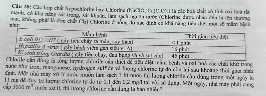 Các hợp chất hypochlorite hay Chlorine (NaClO, Ca(ClO)₂) là các hoá chất có tính oxi hoá rất
mạnh, có khả năng sát trùng, sát khuẩn, làm sạch nguồn nước (Chlorine được nhắc đến là tên thương
mại, không phải là đơn chất Cl₂) Chlorine ở nồng độ xác định có khả năng tiêu diệt một số mầm bệnh
như:
à tổng lượng chlorile cần thiết để tiêu diệt mầm bệnh và oxi hoá các chất khử trong
nước như iron, manganese, hydrogen sulfide và lượng chlorine tự do còn lại sau khoảng thời gian nhất
định. Một nhà máy xử lí nước muốn làm sạch 1 lít nước thì lượng chlorile cần dùng trong một ngày là
11 mg để duy trì lượng chlorine tự do từ 0,1 đến 0,2 mg/l tại vòi sử dụng. Một ngày, nhà máy phải cung
cap3000m^3 nước xử lí, thì lượng chlorine cần dùng là bao nhiêu?