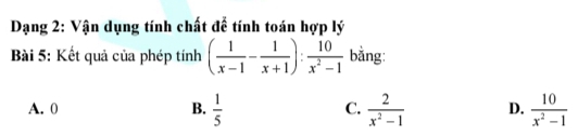 Dạng 2: Vận dụng tính chất để tính toán hợp lý
Bài 5: Kết quả của phép tính ( 1/x-1 - 1/x+1 ): 10/x^2-1  bằng:
A. 0 B.  1/5  C.  2/x^2-1  D.  10/x^2-1 