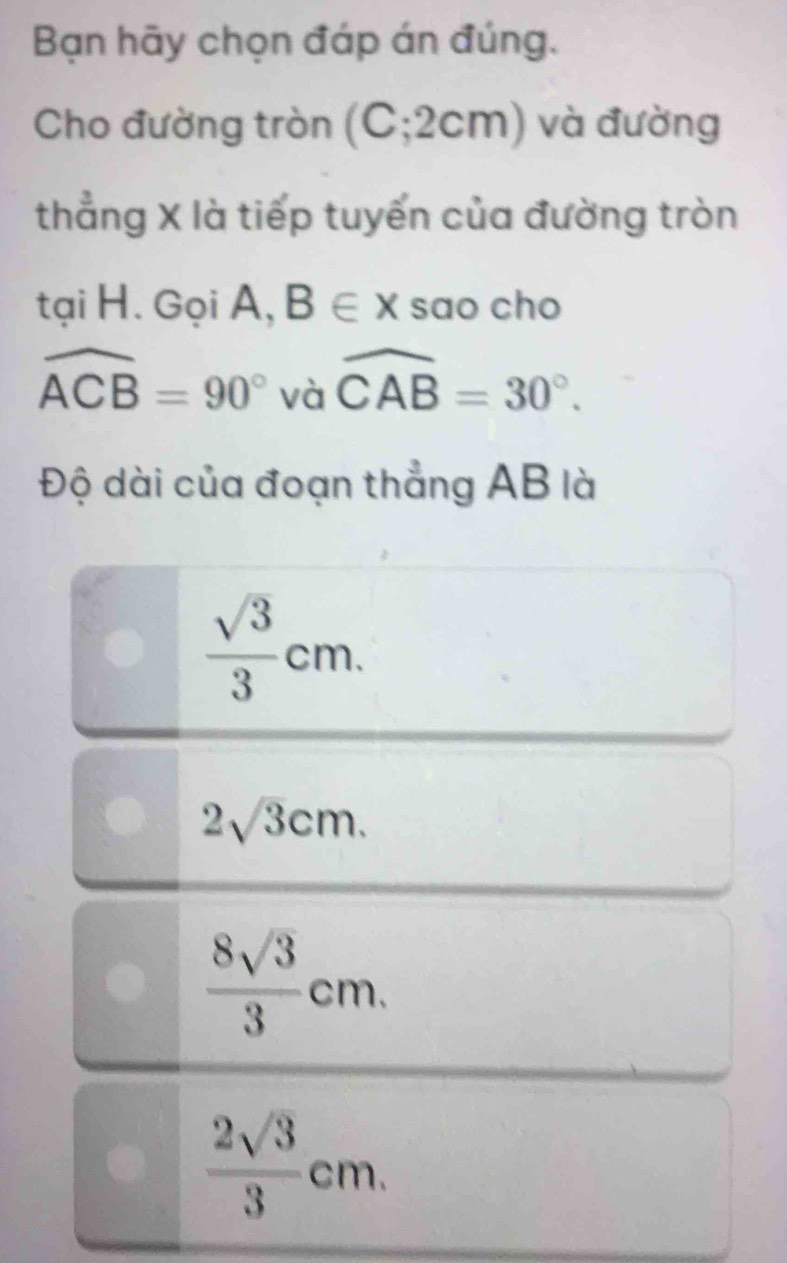 Bạn hãy chọn đáp án đúng.
Cho đường tròn (C; 2cm) và đường
thẳng X là tiếp tuyến của đường tròn
tại H. Gọi A, B∈ x sao cho
widehat ACB=90° và widehat CAB=30°. 
Độ dài của đoạn thẳng AB là
 sqrt(3)/3 cm.
2sqrt(3)cm.
 8sqrt(3)/3 cm.
 2sqrt(3)/3 cm.