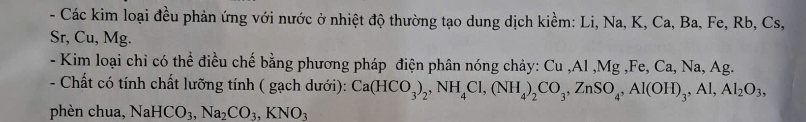 Các kim loại đều phản ứng với nước ở nhiệt độ thường tạo dung dịch kiềm: Li, Na, K, Ca, Ba, Fe, Rb, Cs,
Sr, Cu, Mg. 
- Kim loại chỉ có thể điều chế bằng phương pháp điện phân nóng chảy: Cu , Al , Mg , Fe, Ca, Na, Ag. 
- Chất có tính chất lưỡng tính ( gạch dưới): Ca(HCO_3)_2, NH_4Cl, (NH_4)_2CO_3, ZnSO_4, Al(OH)_3, Al, Al_2O_3, 
phèn chua, NaHCO_3, Na_2CO_3, KNO_3