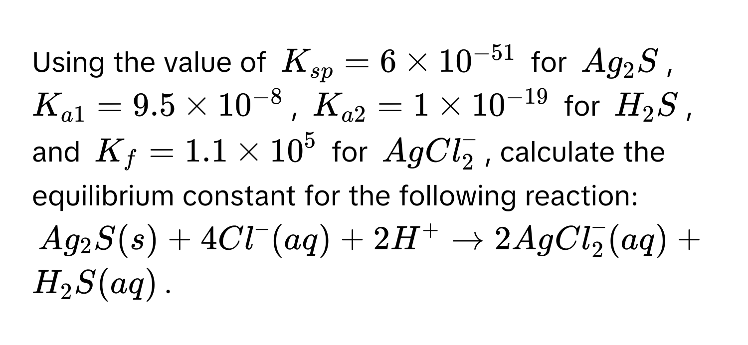 Using the value of $K_sp = 6 * 10^(-51)$ for $Ag_2S$, $K_a1 = 9.5 * 10^(-8)$, $K_a2 = 1 * 10^(-19)$ for $H_2S$, and $K_f = 1.1 * 10^5$ for $AgCl_2^-$, calculate the equilibrium constant for the following reaction:

$Ag_2S(s) + 4Cl^-(aq) + 2H^+ arrow 2AgCl_2^-(aq) + H_2S(aq)$.