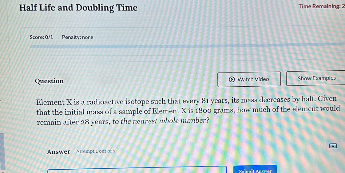 Half Life and Doubling Time Time Remaining: 2 
Score: 0/1 Penalty: none 
Question Watch Video Show Examples 
Element X is a radioactive isotope such that every 81 years, its mass decreases by half. Given 
that the initial mass of a sample of Element X is 1800 grams, how much of the element would 
remain after 28 years, to the nearest whole number? 
Answer Attempt 1 out of 2 
Submit Answer