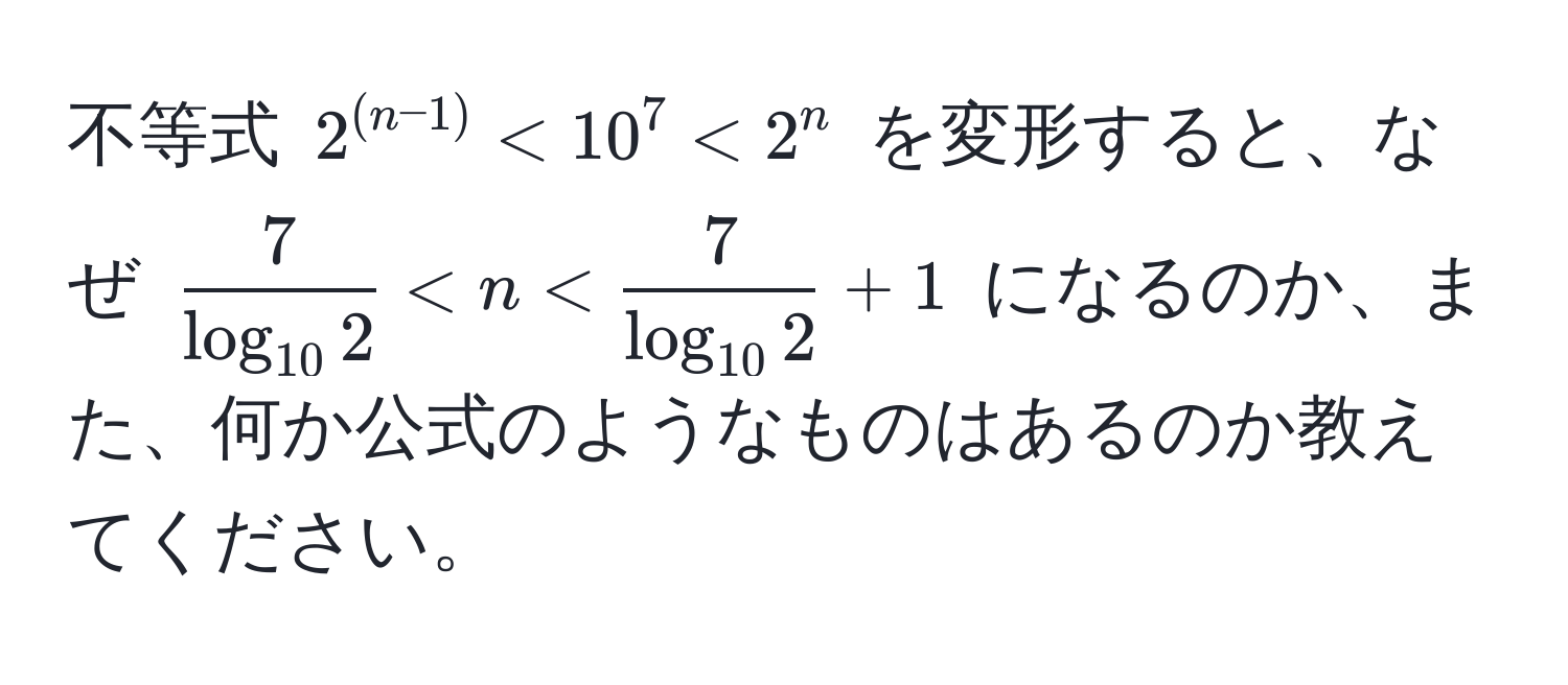 不等式 $2^((n-1)) < 10^7 < 2^n$ を変形すると、なぜ $frac7log_10 2 < n < frac7log_10 2 + 1$ になるのか、また、何か公式のようなものはあるのか教えてください。