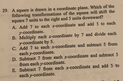 A square is drawn in a coordinate plane. Which of the
following transformations of the square will shift the
square 7 units to the right and 5 units downward?
A. Add 7 to each x-coordinate and add 5 to each
y-coordinate.
B. Multiply each x-coordinate by 7 and divide each
y-coordinate by 5.
C. Add 7 to each x-coordinate and subtract 5 from
each y-coordinate.
D. Subtract 7 from each x-coordinate and subtract 5
from each y-coordinate.
E. Subtract 7 from each x-coordinate and add 5 to
each y-coordinate.