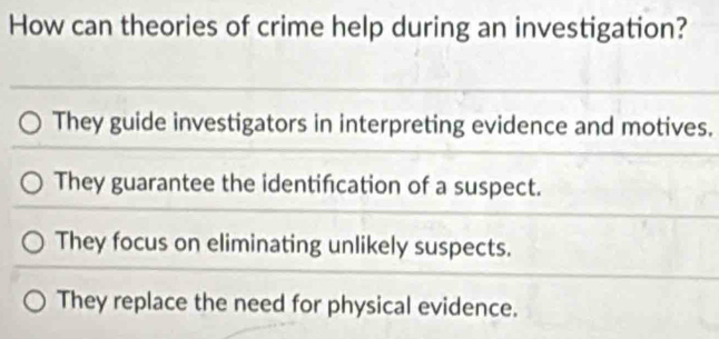 How can theories of crime help during an investigation?
They guide investigators in interpreting evidence and motives.
They guarantee the identifcation of a suspect.
They focus on eliminating unlikely suspects.
They replace the need for physical evidence.