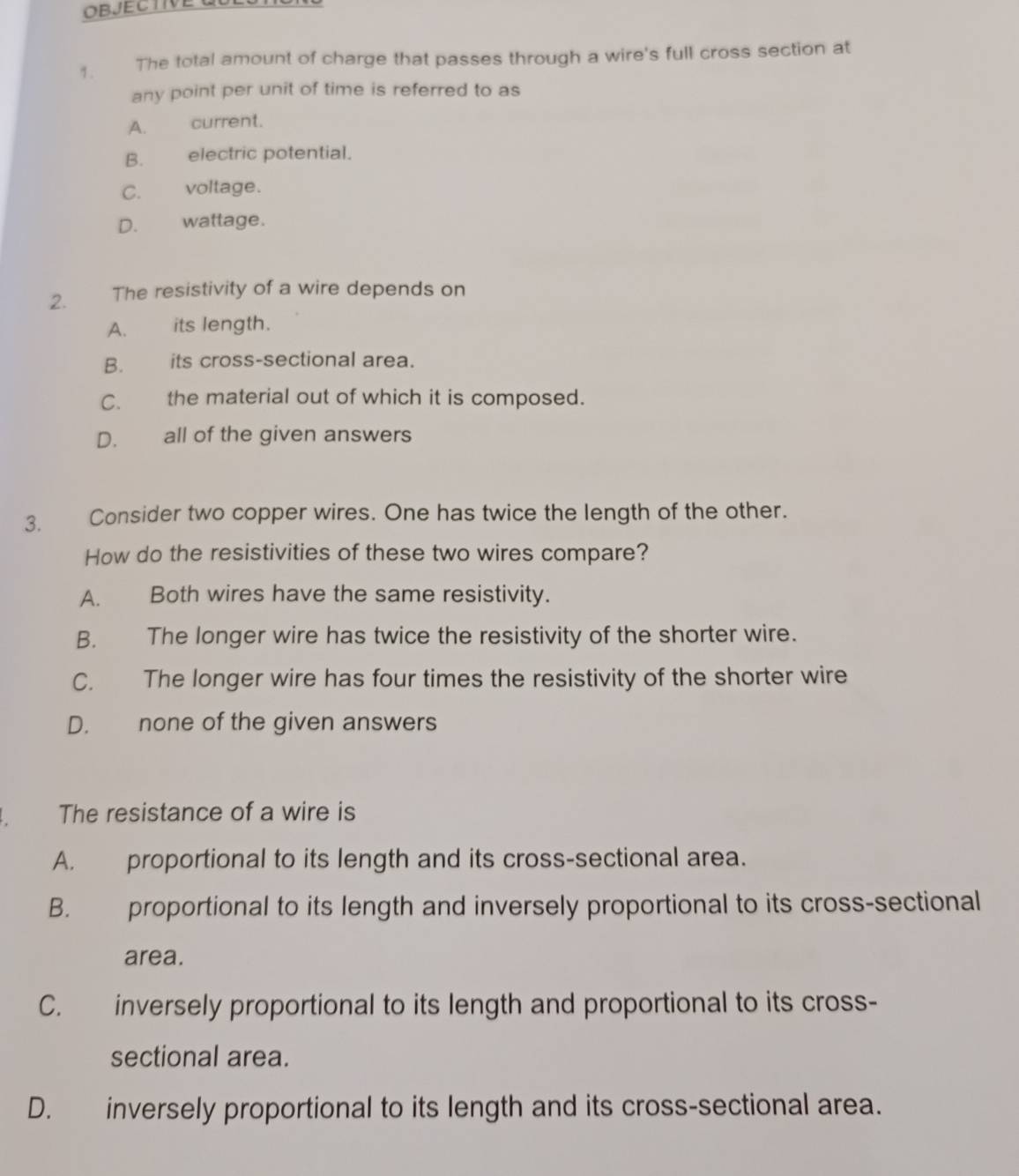 The total amount of charge that passes through a wire's full cross section at
any point per unit of time is referred to as
A. current.
B. electric potential.
C. voltage.
D. wattage.
2. The resistivity of a wire depends on
A. its length.
B. its cross-sectional area.
C. the material out of which it is composed.
D. all of the given answers
3. Consider two copper wires. One has twice the length of the other.
How do the resistivities of these two wires compare?
A. Both wires have the same resistivity.
B. The longer wire has twice the resistivity of the shorter wire.
C. The longer wire has four times the resistivity of the shorter wire
D. none of the given answers
. The resistance of a wire is
A. proportional to its length and its cross-sectional area.
B. proportional to its length and inversely proportional to its cross-sectional
area.
C. inversely proportional to its length and proportional to its cross-
sectional area.
D. inversely proportional to its length and its cross-sectional area.