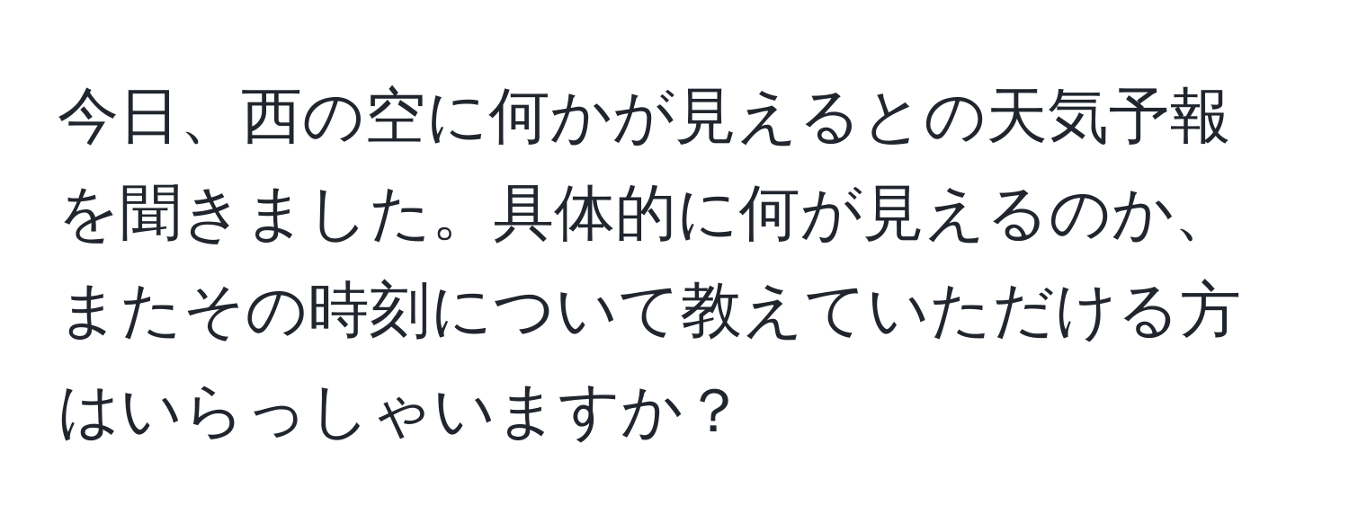 今日、西の空に何かが見えるとの天気予報を聞きました。具体的に何が見えるのか、またその時刻について教えていただける方はいらっしゃいますか？