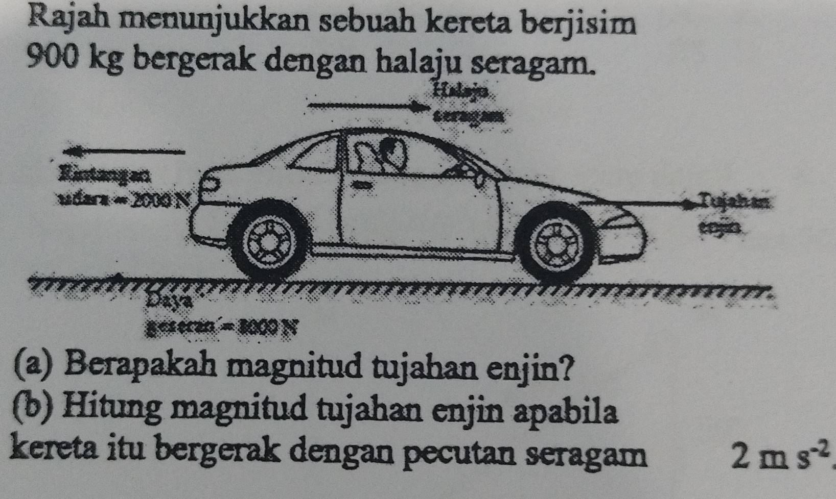 Rajah menunjukkan sebuah kereta berjisim
900 kg bergerak dengan halaju seragam.
(a) Berapakah magnitud tujahan enjin?
(b) Hitung magnitud tujahan enjin apabila
kereta itu bergerak dengan pecutan seragam 2ms^(-2)