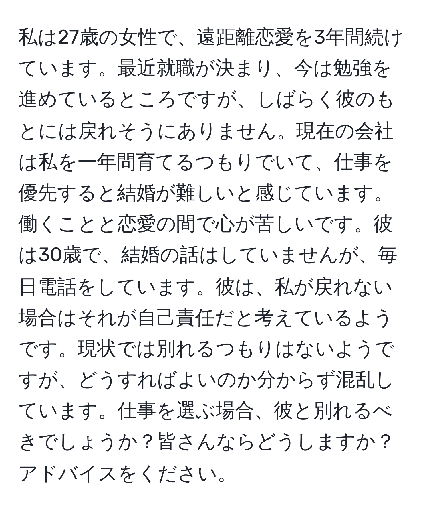 私は27歳の女性で、遠距離恋愛を3年間続けています。最近就職が決まり、今は勉強を進めているところですが、しばらく彼のもとには戻れそうにありません。現在の会社は私を一年間育てるつもりでいて、仕事を優先すると結婚が難しいと感じています。働くことと恋愛の間で心が苦しいです。彼は30歳で、結婚の話はしていませんが、毎日電話をしています。彼は、私が戻れない場合はそれが自己責任だと考えているようです。現状では別れるつもりはないようですが、どうすればよいのか分からず混乱しています。仕事を選ぶ場合、彼と別れるべきでしょうか？皆さんならどうしますか？アドバイスをください。