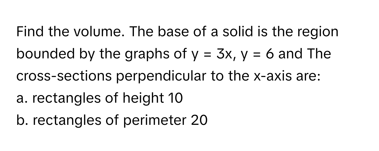 Find the volume. The base of a solid is the region bounded by the graphs of y = 3x, y = 6 and The cross-sections perpendicular to the x-axis are:

a. rectangles of height 10
b. rectangles of perimeter 20