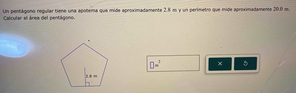 Un pentágono regular tiene una apotema que mide aproximadamente 2.8 m y un perímetro que mide aproximadamente 20.0 m. 
Calcular el área del pentágono.
□ m^2
×