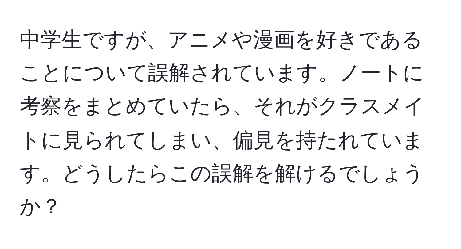 中学生ですが、アニメや漫画を好きであることについて誤解されています。ノートに考察をまとめていたら、それがクラスメイトに見られてしまい、偏見を持たれています。どうしたらこの誤解を解けるでしょうか？