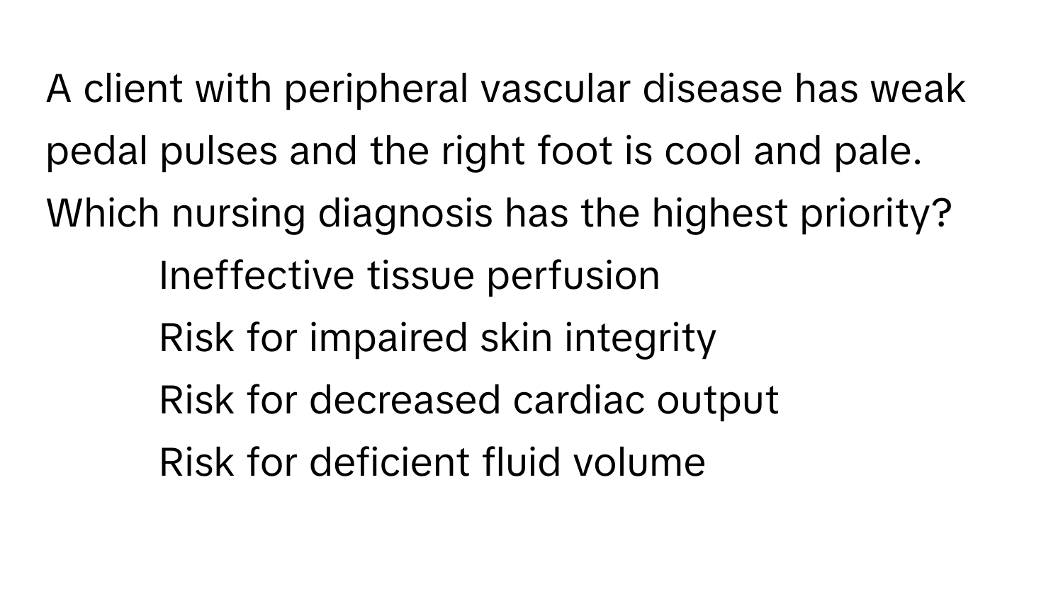 A client with peripheral vascular disease has weak pedal pulses and the right foot is cool and pale. Which nursing diagnosis has the highest priority?

1. Ineffective tissue perfusion
2. Risk for impaired skin integrity
3. Risk for decreased cardiac output
4. Risk for deficient fluid volume