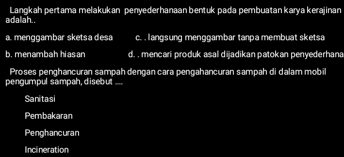 Langkah pertama melakukan penyederhanaan bentuk pada pembuatan karya kerajinan
adalah. .
a. menggambar sketsa desa c. . langsung menggambar tanpa membuat sketsa
b. menambah hiasan d. . mencari produk asal dijadikan patokan penyederhana
Proses penghancuran sampah dengan cara pengahancuran sampah di dalam mobil
pengumpul sampah, disebut ....
Sanitasi
Pembakaran
Penghancuran
Incineration