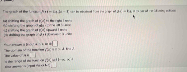 The graph of the function f(x)=log _4(x-3) can be obtained from the graph of g(x)=log _4x by one of the following actions: 
(a) shifting the graph of g(x) to the right 3 units: 
(b) shifting the graph of g(x) to the left 3 units; 
(c) shifting the graph of g(x) upward 3 units: 
(d) shifting the graph of g(x) downward 3 units: 
Your answer is (input a, b. c, or d) □ 
The domain of the function f(x) is x>A , find A 
The value of A is □ 
Is the range of the function f(x) still (-∈fty ,∈fty ) ? 
Your answer is (input Yes or No)