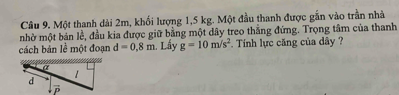 Một thanh dài 2m, khối lượng 1,5 kg. Một đầu thanh được gắn vào trần nhà
nhờ một bản lề, đầu kia được giữ bằng một dây treo thắng đứng. Trọng tâm của thanh
cách bản lề một đoạn d=0,8m. Lấy g=10m/s^2 Tính lực căng của dây  ?