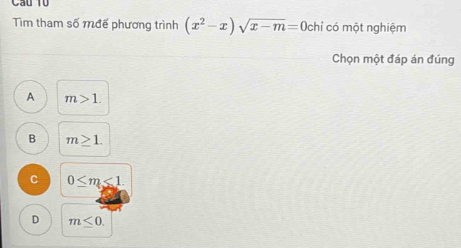 Cầu 10
Tìm tham số mđể phương trình (x^2-x)sqrt(x-m)=0 chỉ có một nghiệm
Chọn một đáp án đúng
A m>1.
B m≥ 1.
C 0≤ m<1</tex>.
D m≤ 0.