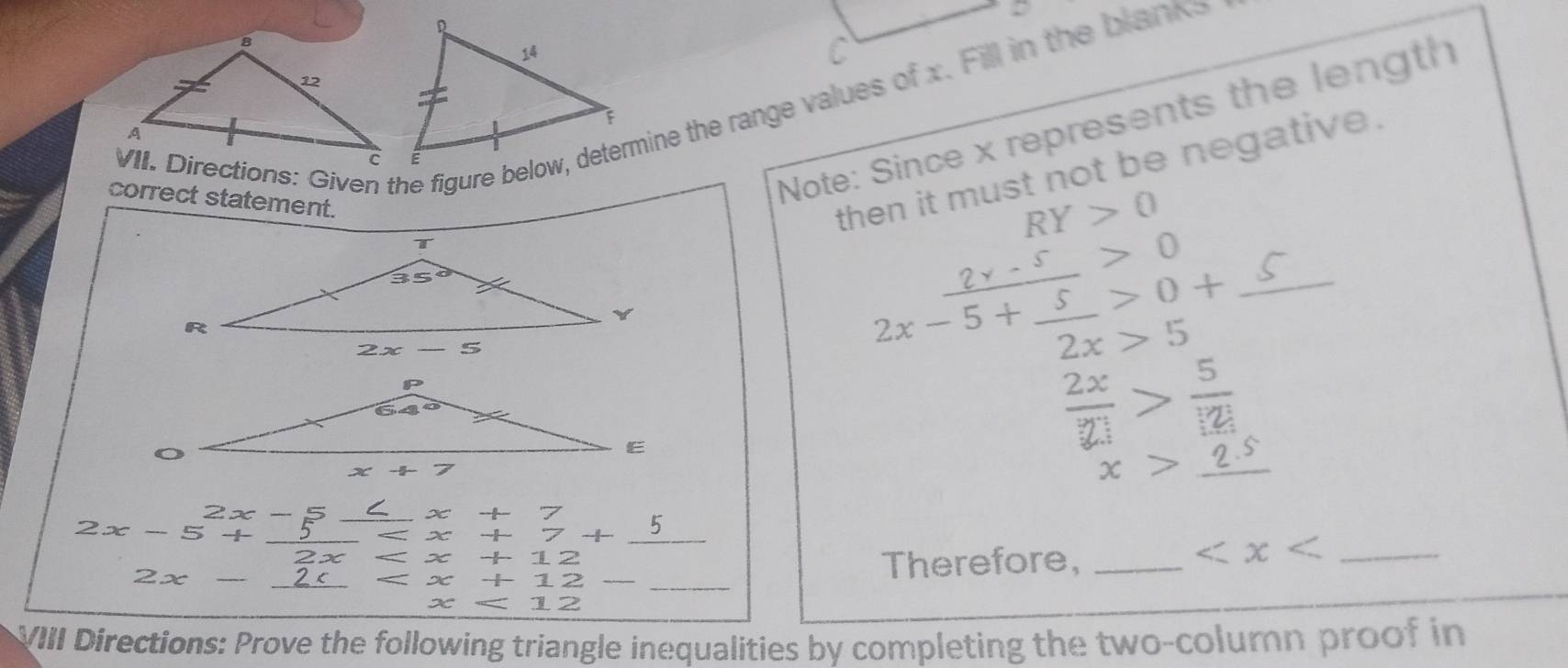 Directions: Given the figure below, determine the range values of x. Fill in the blanks
Note: Since x represents the length
correct statement.
then it must not be negative.
RY>0
_ 2x-5+frac 5>0+
2x>5
 2x/21 > 5/12 
x>_ 2.5
2x-5+_ 2x-5 x +7+5 +7
x
2x- beginarrayr 2x 2c hline endarray x _ overline overline _  _ L 2 _Therefore,_
_
x - π /2  12
x 12
VIII Directions: Prove the following triangle inequalities by completing the two-column proof in