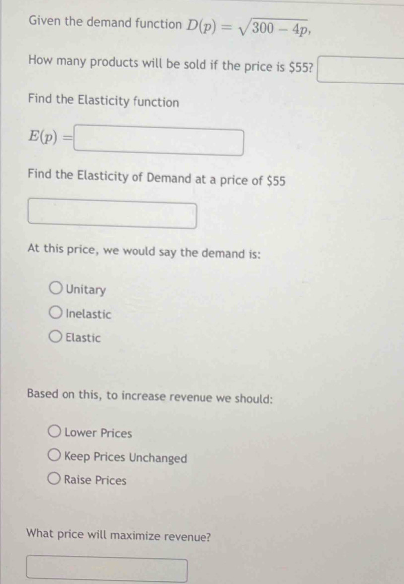 Given the demand function D(p)=sqrt(300-4p), 
How many products will be sold if the price is $55? □ 
Find the Elasticity function
E(p)= □  □ 
Find the Elasticity of Demand at a price of $55
At this price, we would say the demand is:
Unitary
Inelastic
Elastic
Based on this, to increase revenue we should:
Lower Prices
Keep Prices Unchanged
Raise Prices
What price will maximize revenue?