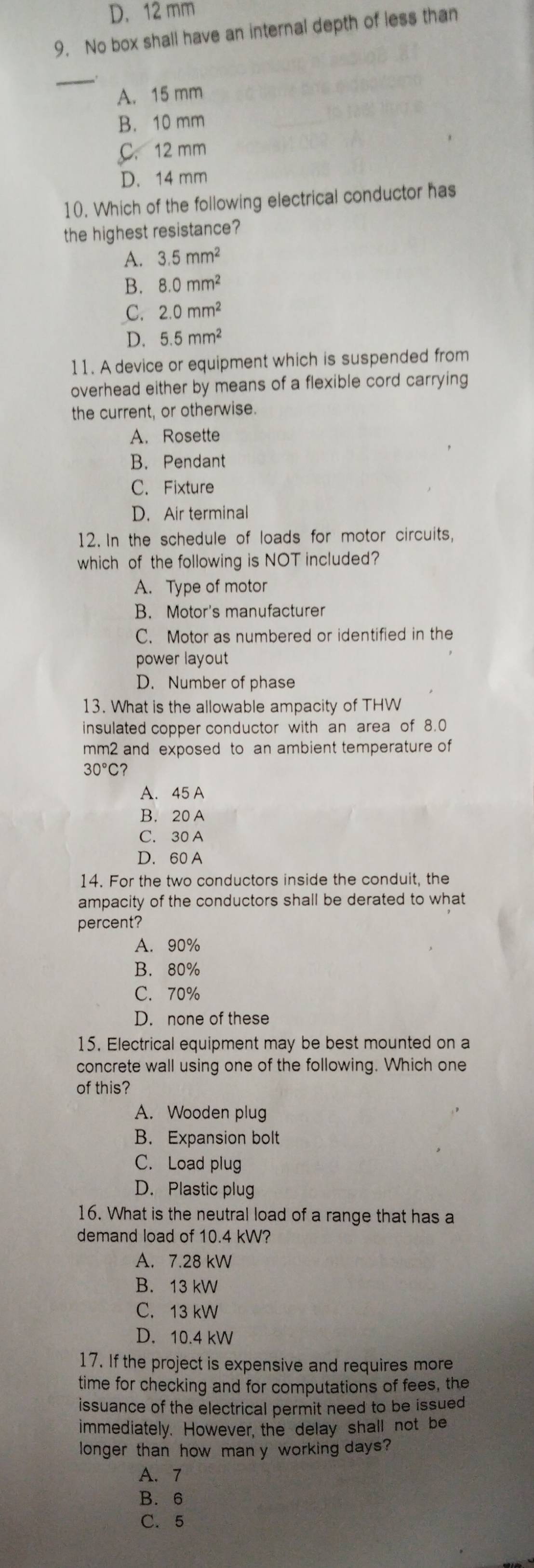 D. 12 mm
9. No box shall have an internal depth of less than
_
A. 15 mm
B. 10 mm
C. 12 mm
D. 14 mm
10. Which of the following electrical conductor has
the highest resistance?
A. 3.5mm^2
B. 8.0mm^2
C. 2.0mm^2
D. 5.5mm^2
11. A device or equipment which is suspended from
overhead either by means of a flexible cord carrying
the current, or otherwise.
A. Rosette
B. Pendant
C. Fixture
D. Air terminal
12. In the schedule of loads for motor circuits,
which of the following is NOT included?
A. Type of motor
B. Motor's manufacturer
C. Motor as numbered or identified in the
power layout
D. Number of phase
13. What is the allowable ampacity of THW
insulated copper conductor with an area of 8.0
mm2 and exposed to an ambient temperature of
30°C
A. 45 A
B. 20 A
C. 30 A
D. 60 A
14. For the two conductors inside the conduit, the
ampacity of the conductors shall be derated to what
percent?
A. 90%
B. 80%
C. 70%
D. none of these
15. Electrical equipment may be best mounted on a
concrete wall using one of the following. Which one
of this?
A. Wooden plug
B. Expansion bolt
C. Load plug
D. Plastic plug
16. What is the neutral load of a range that has a
demand load of 10.4 kW?
A. 7.28 kW
B. 13 kW
C. 13 kW
D. 10.4 kW
17. If the project is expensive and requires more
time for checking and for computations of fees, the
issuance of the electrical permit need to be issued
immediately. However, the delay shall not be
longer than how man y working days?
A. 7
B. 6
C. 5