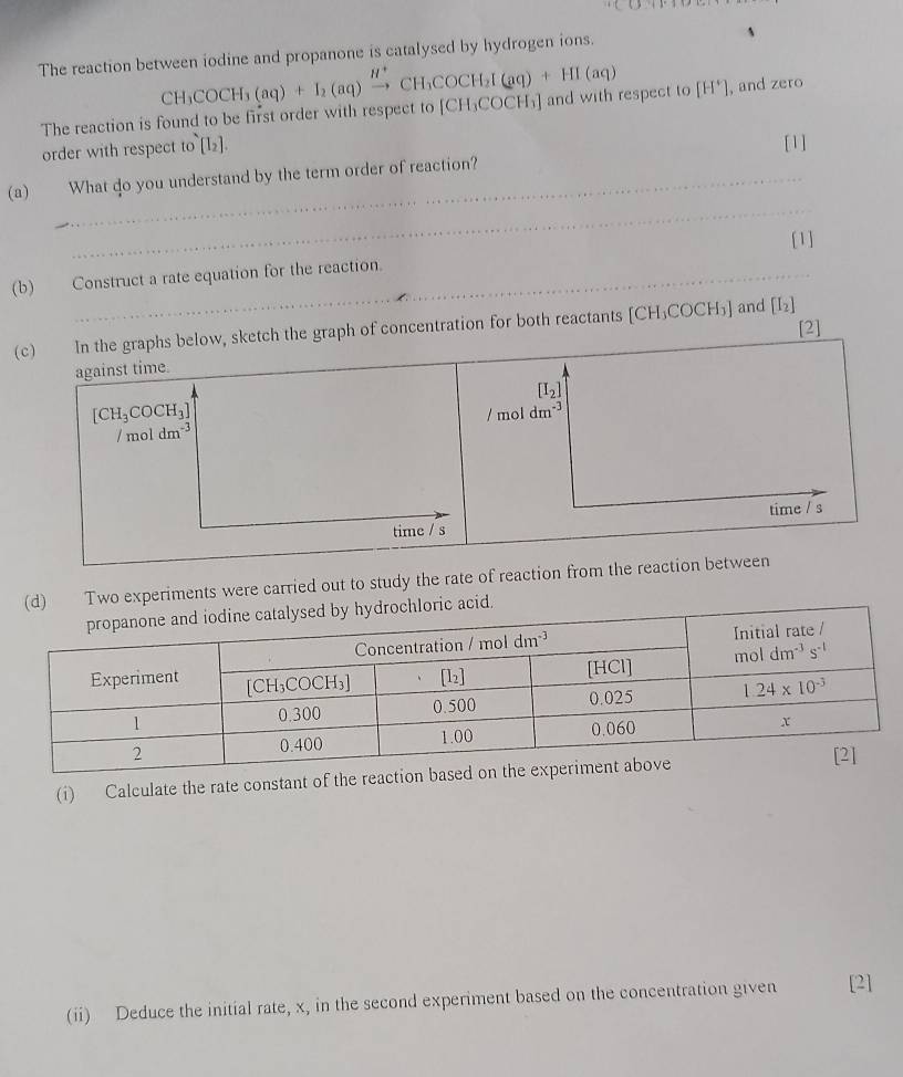 The reaction between iodine and propanone is catalysed by hydrogen ions.
The reaction is found to be first order with respect to CH_3COCH_3(aq)+I_2(aq)xrightarrow H^+CH_3COCH_2I(aq)+HI(aq) [CH_3COCH_3] and with respect to [H^+] , and zero
order with respect to[I_2].
[1]
_
(a) What do you understand by the term order of reaction?
[1]
(b) Construct a rate equation for the reaction.
(c) In the graphs below, sketch the graph of concentration for both reactants [CH_3COCH_3] and [I_2]
against time. [2]
[I_2]
[CH_3COCH_3]
/ mol dm^(-3) / mol dm^(-3)
time / s time / s
(d) Two experiments were carried out to study the rate of reaction from the reaction between
acid.
(i) Calculate the rate constant of th
(ii) Deduce the initial rate, x, in the second experiment based on the concentration given [2]