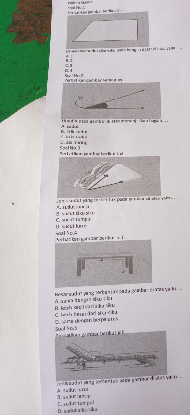 Pilihan Ganda Soal No.1
Perhatikan gambar berikut ini!
Banyaknya sudut siku-siku pada bangun datar di atas yaitu . . .
B. 2 A. 1
C. 3
D. 4
Soal No. 2
Perhatikan gambar berikut inil
Huruf X pada gambar di atas menunjukkan bagian. . .
A. sudut
B. titik sudut
C. kaki sudut
D. sisi miring
Soal No. 3
Perhatikan gambar berikut inil
Jenis sudut yang terbentuk pada gambar di atas yaitu. . .
A. sudut lancip
B. sudut siku-siku
C. sudut tumpul
D. sudut lurus
Soal No.4
gambar berikut ini!
Besar sudut yang terbentuk pada gambar di atas yaitu . .
A. sama dengan siku-siku
B. lebih kecil dari siku-siku
C. lebih besar dari siku-siku
D. sama dengan berpelurus
Soal No. 5
Jenis sudut yang terbentuk pu. . .
A. sudut lurus
B. sudut lancip
C. sudut tumpul
D. sudut siku-siku