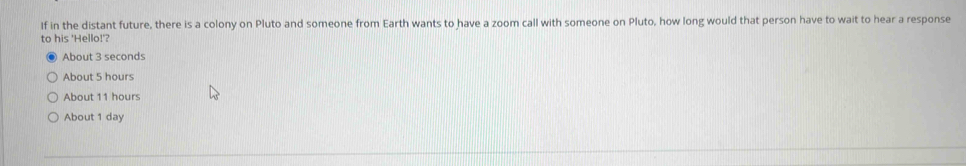 If in the distant future, there is a colony on Pluto and someone from Earth wants to have a zoom call with someone on Pluto, how long would that person have to wait to hear a response
to his 'Hello!'?
About 3 seconds
About 5 hours
About 11 hours
About 1 day