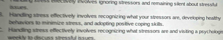 oing stress effectively involves ignoring stressors and remaining silent about stressful 
íssues.
B. Handling stress effectively involves recognizing what your stressors are, developing healthy
behaviors to minimize stress, and adopting positive coping skills.
Hancling stress effectively involves recognizing what stressors are and visiting a psychologis
weekly to discuss stressful issues.