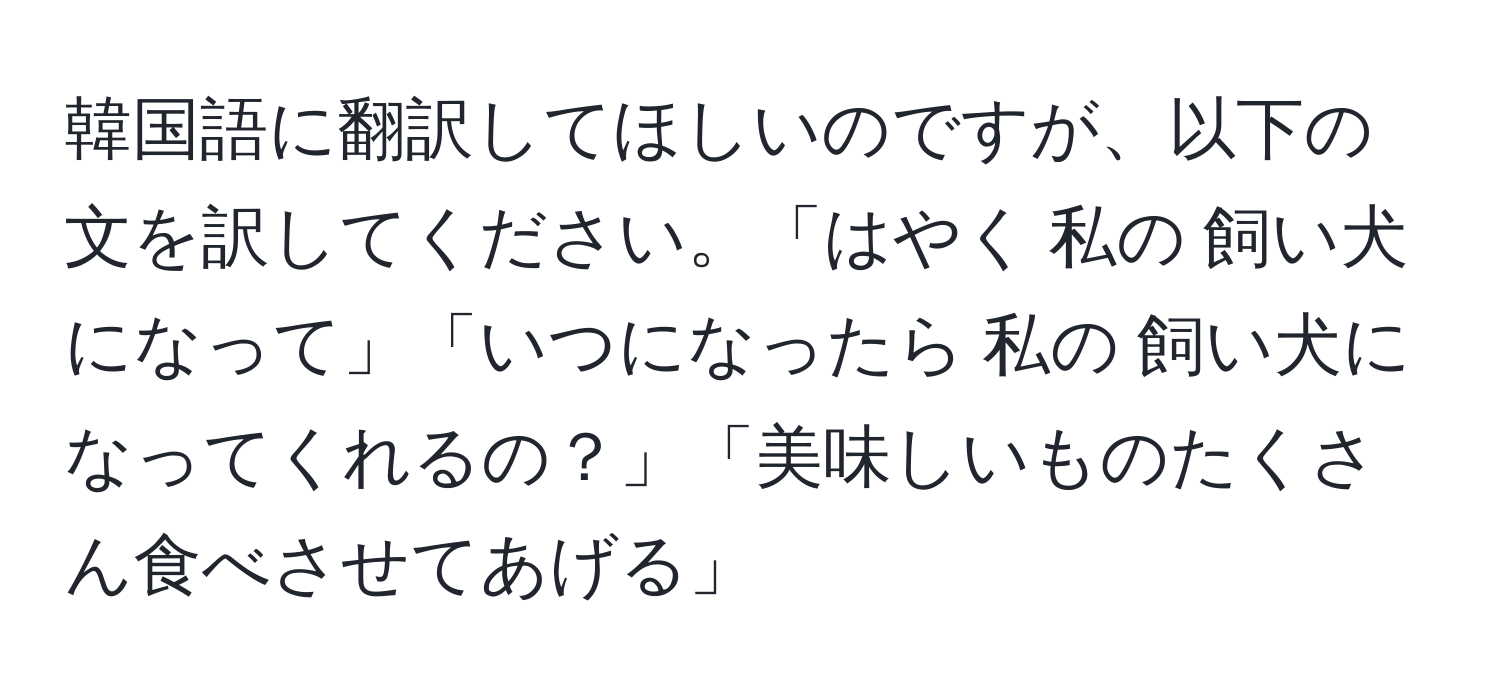 韓国語に翻訳してほしいのですが、以下の文を訳してください。「はやく 私の 飼い犬になって」「いつになったら 私の 飼い犬になってくれるの？」「美味しいものたくさん食べさせてあげる」