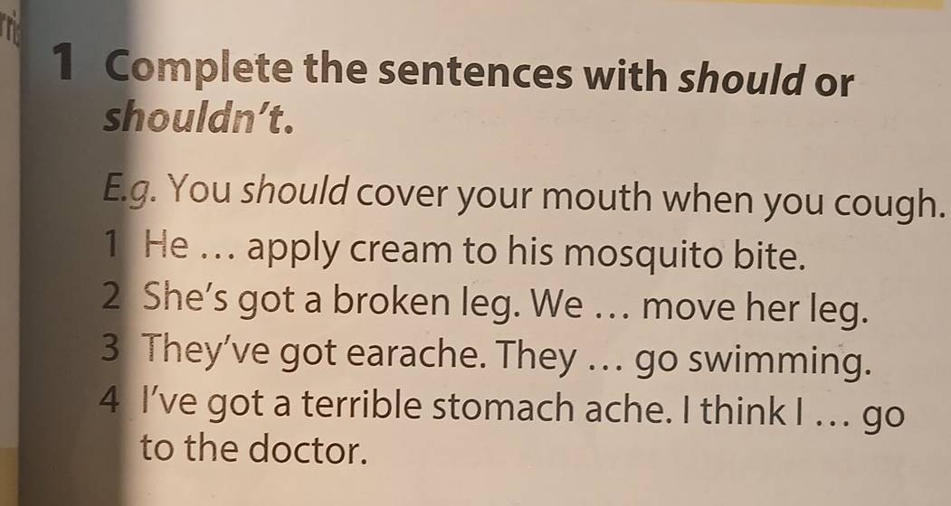 Complete the sentences with should or 
shouldn’t. 
E.g. You should cover your mouth when you cough. 
1 He ... apply cream to his mosquito bite. 
2 She’s got a broken leg. We . move her leg. 
3 They’ve got earache. They . go swimming. 
4 I've got a terrible stomach ache. I think I . . . go 
to the doctor.