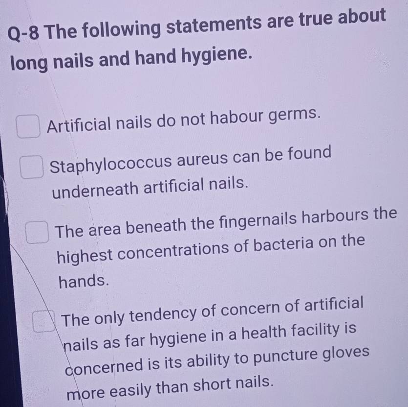 Q-8 The following statements are true about
long nails and hand hygiene.
Artificial nails do not habour germs.
Staphylococcus aureus can be found
underneath artificial nails.
The area beneath the fingernails harbours the
highest concentrations of bacteria on the
hands.
The only tendency of concern of artificial
nails as far hygiene in a health facility is
concerned is its ability to puncture gloves
more easily than short nails.