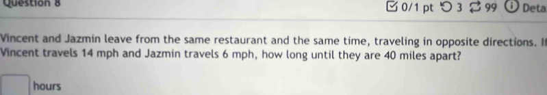 つ 3 99 Deta 
Vincent and Jazmin leave from the same restaurant and the same time, traveling in opposite directions. I 
Vincent travels 14 mph and Jazmin travels 6 mph, how long until they are 40 miles apart?
hours