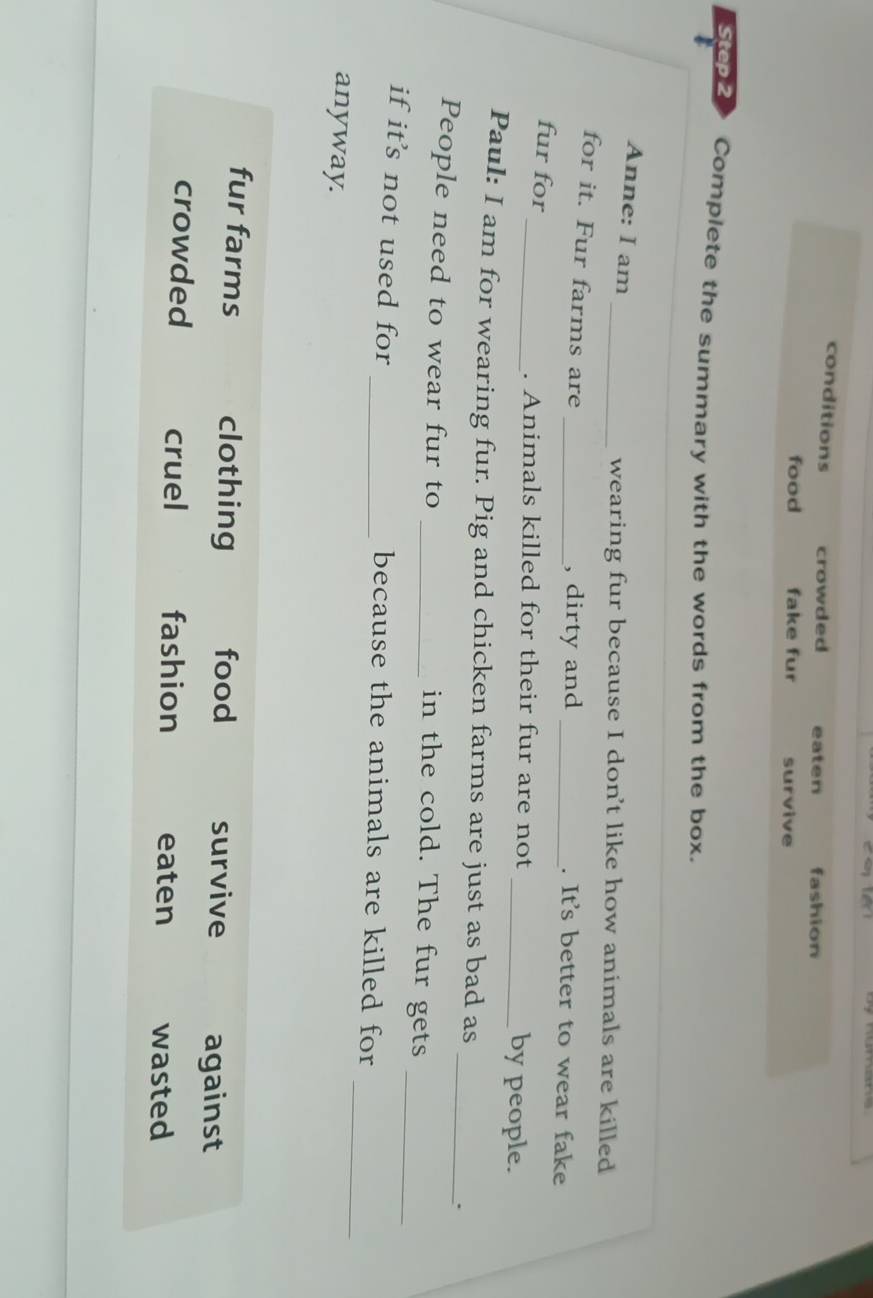 conditions crowded eaten fashion
food fake fur survive
Step 2 Complete the summary with the words from the box.
Anne: I am
_wearing fur because I don't like how animals are killed
for it. Fur farms are __. It's better to wear fake
, dirty and
fur for __by people.
. Animals killed for their fur are not
Paul: I am for wearing fur. Pig and chicken farms are just as bad as
_.
_
People need to wear fur to _in the cold. The fur gets
_
if its not used for _because the animals are killed for
anyway.
fur farms clothing food survive against
crowded cruel fashion eaten wasted