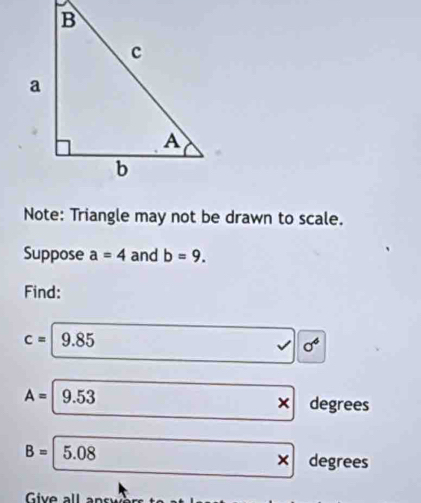 Note: Triangle may not be drawn to scale. 
Suppose a=4 and b=9. 
Find:
c=9.85
sigma^6
A=|9.53
) degrees
B=5.08
x degrees
Give all