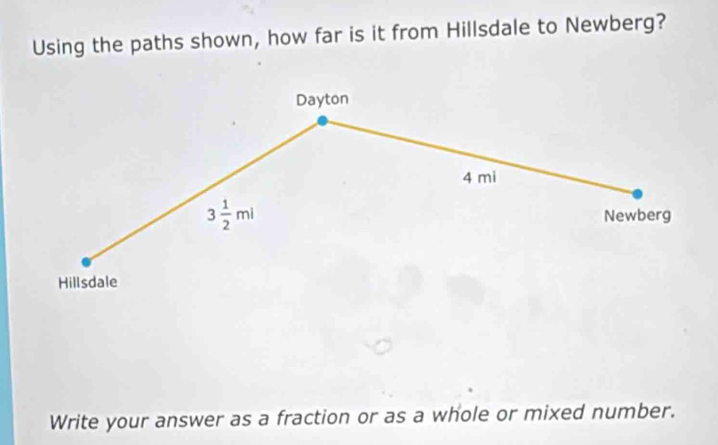 Using the paths shown, how far is it from Hillsdale to Newberg? 
Dayton
4 mi
3 1/2 mi Newberg 
Hillsdale 
Write your answer as a fraction or as a whole or mixed number.